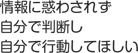 情報に惑わされず自分で判断し自分で行動してほしい